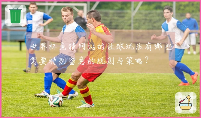 世界杯竞猜网站的让球玩法有哪些需要特别留意的规则与策略？