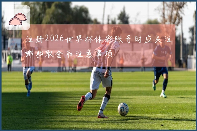 注册2026世界杯体彩账号时应关注哪些取舍和注意事项